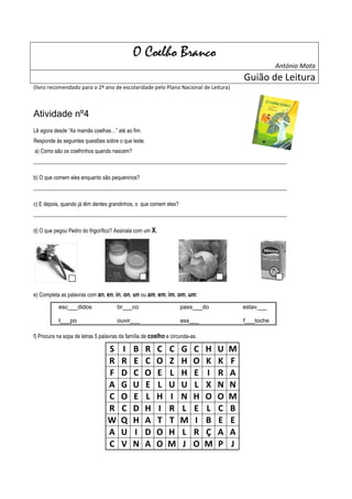 O Coelho Branco
                                                                                                      António Mota
                                                                                          Guião de Leitura
(livro recomendado para o 2º ano de escolaridade pelo Plano Nacional de Leitura)



Atividade nº4
Lê agora desde “As mamãs coelhas…” até ao fim.
Responde às seguintes questões sobre o que leste.
a) Como são os coelhinhos quando nascem?
______________________________________________________________________________________________

b) O que comem eles enquanto são pequeninos?
______________________________________________________________________________________________

c) E depois, quando já têm dentes grandinhos, o que comem eles?
______________________________________________________________________________________________

d) O que pegou Pedro do frigorífico? Assinala com um X.




e) Completa as palavras com an, en, in, on, un ou am, em, im, om, um:

           esc___didos                br___co                      pass___do              estav___

           t___po                     ouvir___                     ass___                 f___toche

f) Procura na sopa de letras 5 palavras da família de coelho e circunda-as.

                                  S     I    B     R    C    C     G     C    H   U   M
                                  R     R    E     C    O    Z     H     O    K   K   F
                                  F     D    C     O    E    L     H     E    I   R   A
                                  A     G    U     E    L    U     U     L    X   N   N
                                  C     O    E     L    H    I     N     H    O   O   M
                                  R     C    D     H    I    R     L     E    L   C   B
                                  W     Q    H     A    T    T     M     I    B   E   E
                                  A     U    I     D    O    H     L     R    Ç   A   A
                                  C     V    N     A    O    M     J     O    M   P   J
 