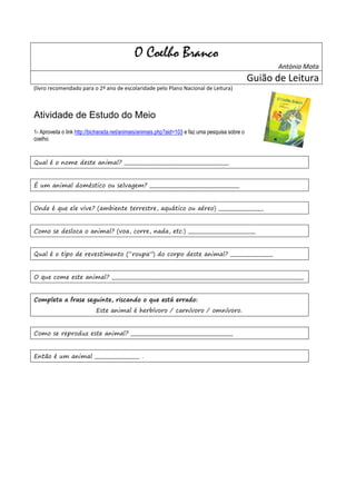 O Coelho Branco
                                                                                                         António Mota
                                                                                                  Guião de Leitura
(livro recomendado para o 2º ano de escolaridade pelo Plano Nacional de Leitura)



Atividade de Estudo do Meio
1- Aproveita o link http://bicharada.net/animais/animais.php?aid=103 e faz uma pesquisa sobre o
coelho.


Qual é o nome deste animal? __________________________________________


É um animal doméstico ou selvagem? ____________________________________


Onde é que ele vive? (ambiente terrestre, aquático ou aéreo) __________________


Como se desloca o animal? (voa, corre, nada, etc.) ___________________________


Qual é o tipo de revestimento (“roupa”) do corpo deste animal? _________________


O que come este animal? _____________________________________________________________________________


Completa a frase seguinte, riscando o que está errado:
                            Este animal é herbívoro / carnívoro / omnívoro.


Como se reproduz este animal? _________________________________________


Então é um animal __________________ .
 