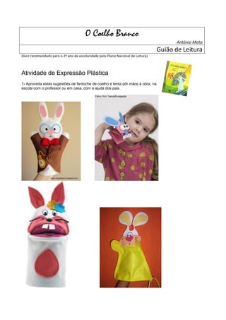 O Coelho Branco
                                                                                          António Mota
                                                                                   Guião de Leitura
(livro recomendado para o 2º ano de escolaridade pelo Plano Nacional de Leitura)



Atividade de Expressão Plástica
1- Aproveita estas sugestões de fantoche de coelho e tenta pôr mãos à obra, na
escola com o professor ou em casa, com a ajuda dos pais.
 
