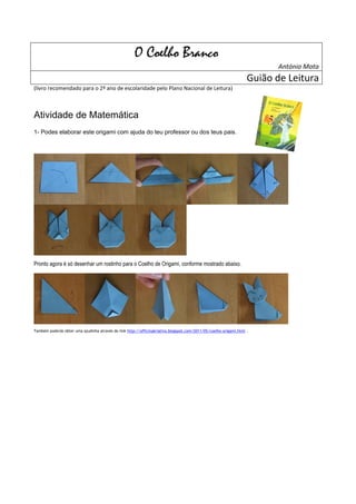 O Coelho Branco
                                                                                                                          António Mota
                                                                                                                   Guião de Leitura
(livro recomendado para o 2º ano de escolaridade pelo Plano Nacional de Leitura)



Atividade de Matemática
1- Podes elaborar este origami com ajuda do teu professor ou dos teus pais.




Pronto agora é só desenhar um rostinho para o Coelho de Origami, conforme mostrado abaixo.




Também poderás obter uma ajudinha através do link http://officinakriativa.blogspot.com/2011/05/coelho-origami.html .
 