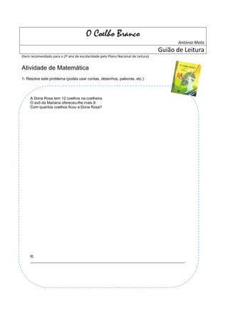 O Coelho Branco
                                                                                          António Mota
                                                                                   Guião de Leitura
(livro recomendado para o 2º ano de escolaridade pelo Plano Nacional de Leitura)


Atividade de Matemática
1- Resolve este problema (podes usar contas, desenhos, palavras, etc.):




     A Dona Rosa tem 12 coelhos na coelheira.
     O avô da Mariana ofereceu-lhe mais 8.
     Com quantos coelhos ficou a Dona Rosa?




     R:
     _________________________________________________________________________________.
 