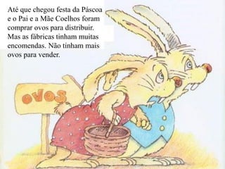 Até que chegou festa da Páscoa
e o Pai e a Mãe Coelhos foram
comprar ovos para distribuir.
Mas as fábricas tinham muitas
encomendas. Não tinham mais
ovos para vender.
 