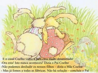 E o casal Coelho voltava para casa muito desanimado:
-Ora esta! Isto nunca aconteceu! Dizia o Pai Coelho
-Não podemos desiludir os nossos filhos – dizia a Mãe Coelha
- Mas já fomos a todas as fábricas. Não há solução – concluía o Pai
 