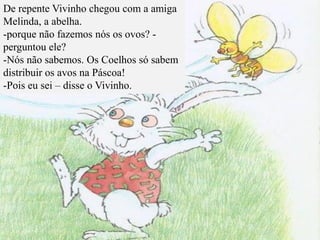 De repente Vivinho chegou com a amiga
Melinda, a abelha.
-porque não fazemos nós os ovos? -
perguntou ele?
-Nós não sabemos. Os Coelhos só sabem
distribuir os avos na Páscoa!
-Pois eu sei – disse o Vivinho.
 