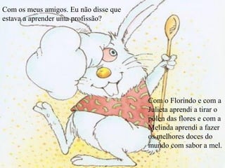 Com os meus amigos. Eu não disse que
estava a aprender uma profissão?
Com o Florindo e com a
Julieta aprendi a tirar o
pólen das flores e com a
Melinda aprendi a fazer
os melhores doces do
mundo com sabor a mel.
 
