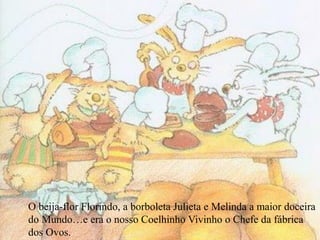 O beija-flor Florindo, a borboleta Julieta e Melinda a maior doceira
do Mundo…e era o nosso Coelhinho Vivinho o Chefe da fábrica
dos Ovos.
 