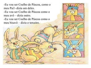 -Eu vou ser Coelho de Páscoa, como o
meu Pai!- dizia um deles.
-Eu vou ser Coelho de Páscoa como o
meu avô – dizia outro.
-Eu vou ser Coelho de Páscoa como o
meu bisavô – dizia o terceiro.
 