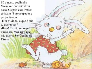 Só o nosso coelhinho
Vivinho é que não dizia
nada. Os pais e os irmãos
estavam já preocupados e
perguntavam:
-E tu Vivinho, o que é que
tu queres ser?
-Bom! Eu não sei o que
quero ser. Mas sei o que
não quero: Ser Coelho de
Páscoa.
 