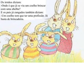 Os irmãos diziam:
-Onde é que já se viu um coelho brincar
com uma abelha?
E os pais já zangados também diziam:
-Um coelho tem que ter uma profissão. Já
basta de brincadeira.
 