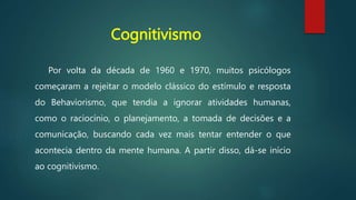 Cognitivismo
Por volta da década de 1960 e 1970, muitos psicólogos
começaram a rejeitar o modelo clássico do estímulo e resposta
do Behaviorismo, que tendia a ignorar atividades humanas,
como o raciocínio, o planejamento, a tomada de decisões e a
comunicação, buscando cada vez mais tentar entender o que
acontecia dentro da mente humana. A partir disso, dá-se início
ao cognitivismo.
 