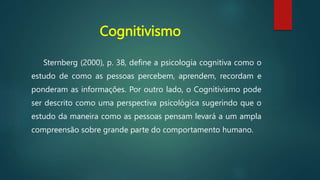 Cognitivismo
Sternberg (2000), p. 38, define a psicologia cognitiva como o
estudo de como as pessoas percebem, aprendem, recordam e
ponderam as informações. Por outro lado, o Cognitivismo pode
ser descrito como uma perspectiva psicológica sugerindo que o
estudo da maneira como as pessoas pensam levará a um ampla
compreensão sobre grande parte do comportamento humano.
 