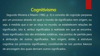 Cognitivismo
Segundo Moreira e Masini (1982, p. 3) o conceito de cognição perpassa
por um processo através do qual o mundo de significados tem origem, ou
seja, à medida que o ser se situa no mundo, se estabelecem relações de
significação, isto é, atribui significados à realidade em que se encontra.
Esses significados não são entidades estáticas, mas pontos de partida para
a atribuição de outros significados. Tem origem, então, a estrutura
cognitiva (os primeiros significados), constituindo-se nos pontos básicos
de ancoragem dos quais derivam outros significados.
 