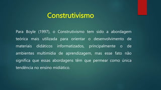 Construtivismo
Para Boyle (1997), o Construtivismo tem sido a abordagem
teórica mais utilizada para orientar o desenvolvimento de
materiais didáticos informatizados, principalmente o de
ambientes multimídia de aprendizagem, mas esse fato não
significa que essas abordagens têm que permear como única
tendência no ensino midiático.
 