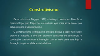 Construtivismo
De acordo com Biaggio (1976) o biólogo, doutor em Filosofia e
Epistemólogo Jean Piaget foi o estudioso que mais se destacou nos
estudos sobre o Construtivismo.
O Construtivismo se baseia no princípio de que o saber não é algo
pronto e acabado, e sim um processo constante de construção e
concepção considerando a interação com o meio, para que haja a
formação da personalidade do indivíduo.
 