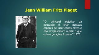Jean William Fritz Piaget
“O principal objetivo da
educação é criar pessoas
capazes de fazer coisas novas e
não simplesmente repetir o que
outras gerações fizeram.’’ 1970
 