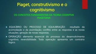 OS CONCEITOS FUNDAMENTAIS DA TEORIA COGNITIVA
PIAGETIANA
 EQUILÍBRIO OU PROCESSO DE EQUILIBRAÇÃO: resultado da
acomodação e da assimilação; conflito entre as respostas e as novas
situações; geração de novas respostas.
 OPERAÇÃO: elemento essencial do processo do desenvolvimento
cognitivo; reversibilidade. Toda operação apresenta um contrário
lógico.
Piaget, construtivismo e o
cognitivismo
 
