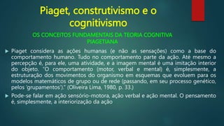 OS CONCEITOS FUNDAMENTAIS DA TEORIA COGNITIVA
PIAGETIANA
 Piaget considera as ações humanas (e não as sensações) como a base do
comportamento humano. Tudo no comportamento parte da ação. Até mesmo a
percepção é, para ele, uma atividade, e a imagem mental é uma imitação interior
do objeto. “O comportamento (motor, verbal e mental) é, simplesmente, a
estruturação dos movimentos do organismo em esquemas que evoluem para os
modelos matemáticos de grupo ou de rede (passando, em seu processo genético,
pelos ‘grupamentos’).” (Oliveira Lima, 1980, p. 33.)
 Pode-se falar em ação sensório-motora, ação verbal e ação mental. O pensamento
é, simplesmente, a interiorização da ação
Piaget, construtivismo e o
cognitivismo
 