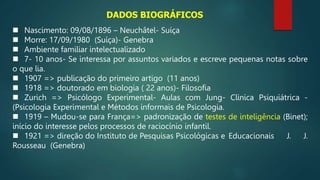  Nascimento: 09/08/1896 – Neuchâtel- Suíça
 Morre: 17/09/1980 (Suíça)- Genebra
 Ambiente familiar intelectualizado
 7- 10 anos- Se interessa por assuntos variados e escreve pequenas notas sobre
o que lia.
 1907 => publicação do primeiro artigo (11 anos)
 1918 => doutorado em biologia ( 22 anos)- Filosofia
 Zurich => Psicólogo Experimental- Aulas com Jung- Clinica Psiquiátrica -
(Psicologia Experimental e Métodos informais de Psicologia.
 1919 – Mudou-se para França=> padronização de testes de inteligência (Binet);
início do interesse pelos processos de raciocínio infantil.
 1921 => direção do Instituto de Pesquisas Psicológicas e Educacionais J. J.
Rousseau (Genebra)
DADOS BIOGRÁFICOS
 