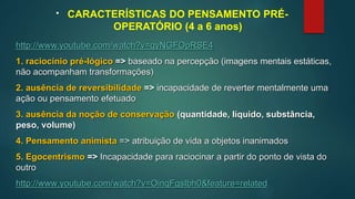 • CARACTERÍSTICAS DO PENSAMENTO PRÉ-
OPERATÓRIO (4 a 6 anos)
http://www.youtube.com/watch?v=qyNGFOpRSE4
1. raciocínio pré-lógico => baseado na percepção (imagens mentais estáticas,
não acompanham transformações)
2. ausência de reversibilidade => incapacidade de reverter mentalmente uma
ação ou pensamento efetuado
3. ausência da noção de conservação (quantidade, líquido, substância,
peso, volume)
4. Pensamento animista => atribuição de vida a objetos inanimados
5. Egocentrismo => Incapacidade para raciocinar a partir do ponto de vista do
outro
http://www.youtube.com/watch?v=OinqFgsIbh0&feature=related
 