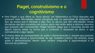 Piaget, construtivismo e o
cognitivismo
 Para Piaget o que difere os “bons alunos” em Matemática ou Física daqueles que
possuem mais dificuldades nestas disciplinas está na capacidade de adaptação ao
tipo de ensino que é ofertado a eles. Pois os alunos que têm dificuldades nestas
disciplinas são bem sucedidos em outras, assim eles estão aptos a dominar assuntos
que parecem não compreender. Piaget também alega que o insucesso escolar em
alguns tópicos esteja na forma que o conteúdo é repassado ao aluno, o que
normalmente é algo rápido.
 O ensino deve ser acompanhado de ações e demonstrações e, sempre que possível,
deve dar aos alunos a oportunidade de agir (trabalho prático). No entanto, essas
ações e demonstrações devem estar sempre integradas à argumentação e ao
discurso do professor.
 
