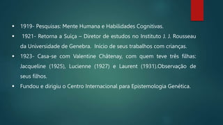 1919- Pesquisas: Mente Humana e Habilidades Cognitivas.
 1921- Retorna a Suíça – Diretor de estudos no Instituto J. J. Rousseau
da Universidade de Genebra. Início de seus trabalhos com crianças.
 1923- Casa-se com Valentine Châtenay, com quem teve três filhas:
Jacqueline (1925), Lucienne (1927) e Laurent (1931).Observação de
seus filhos.
 Fundou e dirigiu o Centro Internacional para Epistemologia Genética.
 