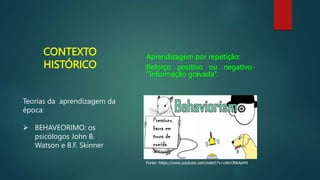 CONTEXTO
HISTÓRICO
Aprendizagem por repetição:
Reforço positivo ou negativo-
‘’Informação gravada’’.
Fonte: https://www.youtube.com/watch?v=c6kVJNkAeH4
Teorias da aprendizagem da
época:
 BEHAVEORIMO: os
psicólogos John B.
Watson e B.F. Skinner
 