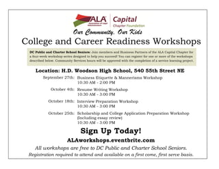 Our Community, Our Kids 
College and Career Readiness Workshops 
Business Etiquette & Mannerisms Workshop 10:30 AM - 2:00 PM 
Resume Writing Workshop 10:30 AM - 3:00 PM 
Interview Preparation Workshop 10:30 AM - 3:00 PM 
Scholarship and College Application Preparation Workshop (Including essay review) 10:30 AM - 3:00 PM 
DC Public and Charter School Seniors: Join members and Business Partners of the ALA Capital Chapter for a four-week workshop series designed to help you succeed! You can register for one or more of the workshops described below. Community Services hours will be approved with the completion of a service learning project. 
September 27th: 
October 4th: 
October 18th: 
October 25th: 
Sign Up Today! 
ALAworkshops.eventbrite.com 
Location: H.D. Woodson High School, 540 55th Street NE 
All workshops are free to DC Public and Charter School Seniors. 
Registration required to attend and available on a first come, first serve basis. 