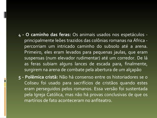 4  - O caminho das feras:  Os animais usados nos espetáculos - principalmente leões trazidos das colônias romanas na África - percorriam um intricado caminho do subsolo até a arena. Primeiro, eles eram levados para pequenas jaulas, que eram suspensas (num elevador rudimentar) até um corredor. De lá as feras subiam alguns lances de escada para, finalmente, surgirem na arena de combate pela abertura de um alçapão 5 - Polêmica cristã:  Não há consenso entre os historiadores se o Coliseu foi usado para sacrifícios de cristãos quando estes eram perseguidos pelos romanos. Essa versão foi sustentada pela Igreja Católica, mas não há provas conclusivas de que os martírios de fato aconteceram no anfiteatro. 