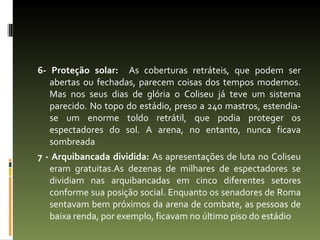 6- Proteção solar:  As coberturas retráteis, que podem ser abertas ou fechadas, parecem coisas dos tempos modernos. Mas nos seus dias de glória o Coliseu já teve um sistema parecido. No topo do estádio, preso a 240 mastros, estendia-se um enorme toldo retrátil, que podia proteger os espectadores do sol. A arena, no entanto, nunca ficava sombreada 7 - Arquibancada dividida:  As apresentações de luta no Coliseu eram gratuitas.As dezenas de milhares de espectadores se dividiam nas arquibancadas em cinco diferentes setores conforme sua posição social. Enquanto os senadores de Roma sentavam bem próximos da arena de combate, as pessoas de baixa renda, por exemplo, ficavam no último piso do estádio 
