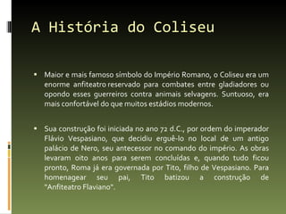 A História do Coliseu Maior e mais famoso símbolo do Império Romano, o Coliseu era um enorme anfiteatro reservado para combates entre gladiadores ou opondo esses guerreiros contra animais selvagens. Suntuoso, era mais confortável do que muitos estádios modernos.  Sua construção foi iniciada no ano 72 d.C., por ordem do imperador Flávio Vespasiano, que decidiu erguê-lo no local de um antigo palácio de Nero, seu antecessor no comando do império. As obras levaram oito anos para serem concluídas e, quando tudo ficou pronto, Roma já era governada por Tito, filho de Vespasiano. Para homenagear seu pai, Tito batizou a construção de "Anfiteatro Flaviano". 