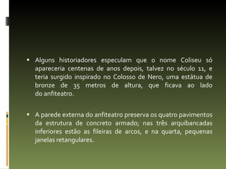 Alguns historiadores especulam que o nome Coliseu só apareceria centenas de anos depois, talvez no século 11, e teria surgido inspirado no Colosso de Nero, uma estátua de bronze de 35 metros de altura, que ficava ao lado do anfiteatro. A parede externa do anfiteatro preserva os quatro pavimentos da estrutura de concreto armado; nas três arquibancadas inferiores estão as fileiras de arcos, e na quarta, pequenas janelas retangulares. 