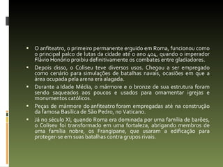 O anfiteatro, o primeiro permanente erguido em Roma, funcionou como o principal palco de lutas da cidade até o ano 404, quando o imperador Flávio Honório proibiu definitivamente os combates entre gladiadores.  Depois disso, o Coliseu teve diversos usos. Chegou a ser empregado como cenário para simulações de batalhas navais, ocasiões em que a área ocupada pela arena era alagada.  Durante a Idade Média, o mármore e o bronze de sua estrutura foram sendo saqueados aos poucos e usados para ornamentar igrejas e monumentos católicos.  Peças de mármore do anfiteatro foram empregadas até na construção da famosa Basílica de São Pedro, no Vaticano.  Já no século XI, quando Roma era dominada por uma família de barões, o Coliseu foi transformado em uma fortaleza, abrigando membros de uma família nobre, os Frangipane, que usaram a edificação para proteger-se em suas batalhas contra grupos rivais. 
