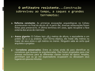 O anfiteatro resistente... Construção sobreviveu ao tempo, a saques e grandes terremotos: 1- Reforma constante:  As primeiras escavações arqueológicas no Coliseu aconteceram no final do século 18. A partir daí, diversas restaurações foram feitas para preservá-lo. A última terminou em 2000, após recuperar a face externa dos arcos de mármore 2 - Arena gigante:  O Coliseu tem 48,5 metros de altura, o equivalente a um prédio de 12 a 15 andares. Com forma elíptica, ele mede 189 metros no maior de seus eixos e 156 metros no menor. Ninguém sabe ao certo qual arquiteto o projetou 3 - Corredores preservados:  Entre as ruínas ainda dá para identificar os corredores que levavam às arquibancadas. Eles foram projetados para criar acessos exclusivos para as diferentes classes sociais da época. Amplos, permitiam que os 50 mil espectadores ocupassem ou deixassem seus lugares em poucos minutos 