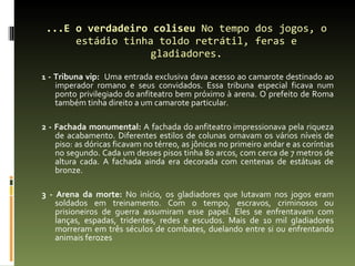 ...E o verdadeiro coliseu  No tempo dos jogos, o estádio tinha toldo retrátil, feras e gladiadores. 1  - Tribuna vip:  Uma entrada exclusiva dava acesso ao camarote destinado ao imperador romano e seus convidados. Essa tribuna especial ficava num ponto privilegiado do anfiteatro bem próximo à arena. O prefeito de Roma também tinha direito a um camarote particular. 2 - Fachada monumental:  A fachada do anfiteatro impressionava pela riqueza de acabamento. Diferentes estilos de colunas ornavam os vários níveis de piso: as dóricas ficavam no térreo, as jônicas no primeiro andar e as coríntias no segundo. Cada um desses pisos tinha 80 arcos, com cerca de 7 metros de altura cada. A fachada ainda era decorada com centenas de estátuas de bronze. 3 - Arena da morte:  No início, os gladiadores que lutavam nos jogos eram soldados em treinamento. Com o tempo, escravos, criminosos ou prisioneiros de guerra assumiram esse papel. Eles se enfrentavam com lanças, espadas, tridentes, redes e escudos. Mais de 10 mil gladiadores morreram em três séculos de combates, duelando entre si ou enfrentando animais ferozes 