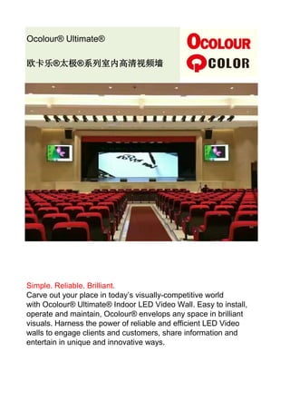 Ocolour® Ultimate®
欧卡乐®太极®系列室内高清视频墙
Simple. Reliable. Brilliant.
Carve out your place in today’s visually-competitive world
with Ocolour® Ultimate® Indoor LED Video Wall. Easy to install,
operate and maintain, Ocolour® envelops any space in brilliant
visuals. Harness the power of reliable and efficient LED Video
walls to engage clients and customers, share information and
entertain in unique and innovative ways.
 
