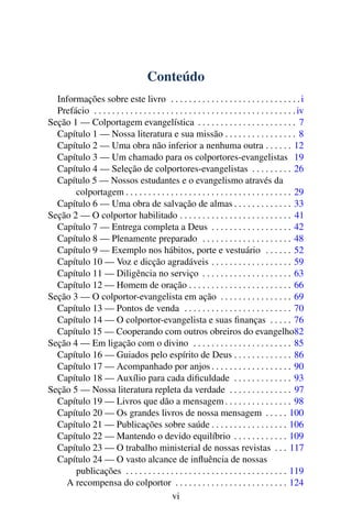 Conteúdo
  Informações sobre este livro . . . . . . . . . . . . . . . . . . . . . . . . . . . . . i
  Prefácio . . . . . . . . . . . . . . . . . . . . . . . . . . . . . . . . . . . . . . . . . . . . . iv
Seção 1 — Colportagem evangelística . . . . . . . . . . . . . . . . . . . . . . 7
  Capítulo 1 — Nossa literatura e sua missão . . . . . . . . . . . . . . . . 8
  Capítulo 2 — Uma obra não inferior a nenhuma outra . . . . . . 12
  Capítulo 3 — Um chamado para os colportores-evangelistas 19
  Capítulo 4 — Seleção de colportores-evangelistas . . . . . . . . . 26
  Capítulo 5 — Nossos estudantes e o evangelismo através da
       colportagem . . . . . . . . . . . . . . . . . . . . . . . . . . . . . . . . . . . . . 29
  Capítulo 6 — Uma obra de salvação de almas . . . . . . . . . . . . . 33
Seção 2 — O colportor habilitado . . . . . . . . . . . . . . . . . . . . . . . . . 41
  Capítulo 7 — Entrega completa a Deus . . . . . . . . . . . . . . . . . . 42
  Capítulo 8 — Plenamente preparado . . . . . . . . . . . . . . . . . . . . 48
  Capítulo 9 — Exemplo nos hábitos, porte e vestuário . . . . . . 52
  Capítulo 10 — Voz e dicção agradáveis . . . . . . . . . . . . . . . . . . 59
  Capítulo 11 — Diligência no serviço . . . . . . . . . . . . . . . . . . . . 63
  Capítulo 12 — Homem de oração . . . . . . . . . . . . . . . . . . . . . . . 66
Seção 3 — O colportor-evangelista em ação . . . . . . . . . . . . . . . . 69
  Capítulo 13 — Pontos de venda . . . . . . . . . . . . . . . . . . . . . . . . 70
  Capítulo 14 — O colportor-evangelista e suas ﬁnanças . . . . . 76
  Capítulo 15 — Cooperando com outros obreiros do evangelho82
Seção 4 — Em ligação com o divino . . . . . . . . . . . . . . . . . . . . . . 85
  Capítulo 16 — Guiados pelo espírito de Deus . . . . . . . . . . . . . 86
  Capítulo 17 — Acompanhado por anjos . . . . . . . . . . . . . . . . . . 90
  Capítulo 18 — Auxílio para cada diﬁculdade . . . . . . . . . . . . . 93
Seção 5 — Nossa literatura repleta da verdade . . . . . . . . . . . . . . 97
  Capítulo 19 — Livros que dão a mensagem . . . . . . . . . . . . . . . 98
  Capítulo 20 — Os grandes livros de nossa mensagem . . . . . 100
  Capítulo 21 — Publicações sobre saúde . . . . . . . . . . . . . . . . . 106
  Capítulo 22 — Mantendo o devido equilíbrio . . . . . . . . . . . . 109
  Capítulo 23 — O trabalho ministerial de nossas revistas . . . 117
  Capítulo 24 — O vasto alcance de inﬂuência de nossas
       publicações . . . . . . . . . . . . . . . . . . . . . . . . . . . . . . . . . . . . 119
    A recompensa do colportor . . . . . . . . . . . . . . . . . . . . . . . . . 124
                                             vi
 