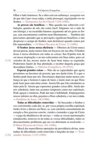 96                     O Colportor Evangelista

      Olhai o lado luminoso. Se a obra está em embaraço, assegurai-vos
      de que não é por vossa culpa, e então prossegui, regozijando-vos no
      Senhor. — Testimonies for the Church 7:244 (1902).
          As provas são benéﬁcas — Mas quando nos sobrevém a tri-
      bulação, quantos de nós são como Jacó! Julgamos ser a mão de
      um inimigo; e na escuridão lutamos cegamente até ter gasto as for-
      ças, sem encontrarmos conforto nem libertamento. ... Também nós
      precisamos aprender que as provações signiﬁcam benefício, e não
      desprezar o castigo do Senhor, nem desfalecer quando somos por
      Ele repreendidos. — O Maior Discurso de Cristo, 11 (1896).
          O Senhor Jesus nossa eﬁciência — Obreiros de Cristo nunca
      devem pensar, muito menos falar em fracasso em sua obra. O Senhor
      Jesus é nossa eﬁciência em todas as coisas; Seu Espírito tem de
      ser nossa inspiração; e ao nos colocarmos em Suas mãos, para ser
[119] veículos de luz, nossos meios de fazer bem nunca se esgotarão.
      Poderemos haurir de Sua plenitude, e receber daquela graça que
      desconhece limites. — Obreiros Evangélicos, 19 (1915).
          Esperai grandes coisas — Não são as capacidades que agora
      possuímos ou havemos de possuir, que nos darão êxito. É o que o
      Senhor pode fazer por nós. Deveríamos depositar muito menos con-
      ﬁança no que o homem é capaz de fazer, e muito mais no que Deus
      pode fazer para cada alma crente. Anseia Ele que Lhe estendamos as
      mãos pela fé. Anseia que esperemos grandes coisas dEle. Anela dar-
      nos sabedoria, tanto nos assuntos temporais como nos espirituais.
      Pode aguçar o intelecto. Pode dar tato e habilidade. Empreguemos
      nossos talentos na obra, peçamos a Deus sabedoria, e ser-nos-á dada.
      — Parábolas de Jesus, 146 (1900).
          Todas as diﬁculdades removidas — Se buscardes o Senhor e
      vos converterdes cada dia; se, por vossa própria escolha espiritual,
      fordes livres e ditosos em Deus; se, com satisfeito consentimento do
      coração a Seu gracioso convite, vierdes e tomardes o jugo de Cristo
      — o jugo da obediência e do serviço — todas as vossas murmurações
      emudecerão, remover-se-ão todas as vossas diﬁculdades, todos os
      desconcertantes problemas que ora vos defrontam se resolverão. —
      O Maior Discurso de Cristo, 101 (1896).
          Mercê das maravilhosas operações da providência divina, mon-
      tanhas de diﬁculdades serão removidas e lançadas no mar. — Teste-
[120] munhos Selectos 3:332 (1909).
 