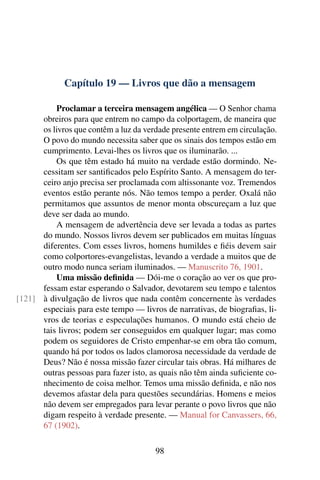 Capítulo 19 — Livros que dão a mensagem

          Proclamar a terceira mensagem angélica — O Senhor chama
      obreiros para que entrem no campo da colportagem, de maneira que
      os livros que contêm a luz da verdade presente entrem em circulação.
      O povo do mundo necessita saber que os sinais dos tempos estão em
      cumprimento. Levai-lhes os livros que os iluminarão. ...
          Os que têm estado há muito na verdade estão dormindo. Ne-
      cessitam ser santiﬁcados pelo Espírito Santo. A mensagem do ter-
      ceiro anjo precisa ser proclamada com altissonante voz. Tremendos
      eventos estão perante nós. Não temos tempo a perder. Oxalá não
      permitamos que assuntos de menor monta obscureçam a luz que
      deve ser dada ao mundo.
          A mensagem de advertência deve ser levada a todas as partes
      do mundo. Nossos livros devem ser publicados em muitas línguas
      diferentes. Com esses livros, homens humildes e ﬁéis devem sair
      como colportores-evangelistas, levando a verdade a muitos que de
      outro modo nunca seriam iluminados. — Manuscrito 76, 1901.
          Uma missão deﬁnida — Dói-me o coração ao ver os que pro-
      fessam estar esperando o Salvador, devotarem seu tempo e talentos
[121] à divulgação de livros que nada contêm concernente às verdades
      especiais para este tempo — livros de narrativas, de biograﬁas, li-
      vros de teorias e especulações humanos. O mundo está cheio de
      tais livros; podem ser conseguidos em qualquer lugar; mas como
      podem os seguidores de Cristo empenhar-se em obra tão comum,
      quando há por todos os lados clamorosa necessidade da verdade de
      Deus? Não é nossa missão fazer circular tais obras. Há milhares de
      outras pessoas para fazer isto, as quais não têm ainda suﬁciente co-
      nhecimento de coisa melhor. Temos uma missão deﬁnida, e não nos
      devemos afastar dela para questões secundárias. Homens e meios
      não devem ser empregados para levar perante o povo livros que não
      digam respeito à verdade presente. — Manual for Canvassers, 66,
      67 (1902).

                                       98
 
