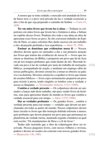 Livros que dão a mensagem                  99

    A menos que se tome cuidado, o mercado será inundado de livros
de baixo teor, e o povo será privado da luz e verdade essenciais a
eles a ﬁm de que seja preparado o caminho do Senhor. — Carta 43,
1899.
    Ter em mãos livros que levem luz à alma — Tenham os col-
portores em mãos livros que levem luz e fortaleza à alma, e bebam
no espírito desses livros. Ponham eles toda a sua alma na obra de
apresentar esses livros ao povo. Se eles estiverem imbuídos do Espí-
rito de Deus, os anjos celestiais lhes darão sucesso em seu trabalho
e eles alcançarão profunda e rica experiência. — Idem 75, 1900.
    Ensinar as doutrinas que evidenciem nossa fé — Nossos
obreiros devem agora ser animados a dar a sua primeira atenção
aos livros que tratem das evidências de nossa fé — livros que en-
sinem as doutrinas da Bíblia, e preparem um povo que há de ﬁcar
em pé nos tempos probantes que estão diante de nós. Havendo le-
vado um povo à luz da verdade por meio do trabalho de instruções [122]
bíblicas, acompanhado de oração, e mediante um emprego sábio de
nossas publicações, devemos ensiná-los a tornar-se obreiros na pala-
vra e na doutrina. Devemos animá-los a espalhar os livros que tratam
de assuntos bíblicos — livros cujos ensinamentos preparem um povo
para resistir à prova, tendo cingidos os lombos com a verdade, e
acesas as lâmpadas. — Testemunhos Selectos 3:311 (1909).
    Contêm a verdade presente — Os colportores devem ser ani-
mados a lançar mão deste trabalho, não para vender livros de histó-
rias, mas para apresentar diante do mundo os livros que contêm a
verdade essencial para este tempo. — Idem 2:533 (1900).
    Dar as verdades probantes — Os grandes livros... contêm a
verdade presente para este tempo — verdades que devem ser pro-
clamadas em todas as partes do mundo. Nossos colportores devem
fazer circular os livros que dão instrução deﬁnida referente a mensa-
gens probantes que devem preparar um povo para que permaneça na
plataforma da verdade eterna, mantendo erguida a bandeira na qual
está escrito: “Os mandamentos de Deus e a fé de Jesus.”
    Tenho sido instruída que a obra da colportagem deve ser re-
avivada. Nossos pequenos livros, com nossos folhetos e revistas,
podem e devem ser usados em conexão com nossos grandes livros.
— Manuscrito 136, 1903.                                               [123]
 