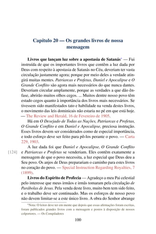 Capítulo 20 — Os grandes livros de nossa
                             mensagem

          Livros que lançam luz sobre a apostasia de Satanás* — Fui
      instruída de que os importantes livros que contêm a luz dada por
      Deus com respeito à apostasia de Satanás no Céu, deveriam ter vasta
      circulação justamente agora; porque por meio deles a verdade atin-
      girá muitas mentes. Patriarcas e Profetas, Daniel e Apocalipse e O
      Grande Conﬂito são agora mais necessários do que nunca dantes.
      Deveriam circular amplamente, porque as verdades a que dão ên-
      fase, abrirão muitos olhos cegos. ... Muitos dentre nosso povo têm
      estado cegos quanto à importância dos livros mais necessários. Se
      tivessem sido manifestados tato e habilidade na venda destes livros,
      o movimento das leis dominicais não estaria no pé em que está hoje.
      — The Review and Herald, 16 de Fevereiro de 1905.
          Há em O Desejado de Todas as Nações, Patriarcas e Profetas,
      O Grande Conﬂito e em Daniel e Apocalipse, preciosa instrução.
      Esses livros devem ser considerados como de especial importância,
      e todo esforço deve ser feito para pô-los perante o povo. — Carta
      229, 1903.
          A luz dada foi que Daniel e Apocalipse, O Grande Conﬂito
[124] e Patriarcas e Profetas se venderiam. Eles contêm exatamente a
      mensagem de que o povo necessita, a luz especial que Deus deu a
      Seu povo. Os anjos de Deus preparariam o caminho para estes livros
      no coração do povo. — Special Instruction Regarding Royalties, 7
      (1899).
          Livros do Espírito de Profecia — Agradeço a meu Pai celestial
      pelo interesse que meus irmãos e irmãs tomaram pela circulação de
      Parábolas de Jesus. Pela venda deste livro, muito bem tem sido feito,
      e o trabalho deve ser continuado. Mas os esforços de nosso povo
      não devem limitar-se a este único livro. A obra do Senhor abrange
           * Nota: O leitor deve ter em mente que depois que essas aﬁrmações foram escritas,
       foram publicados grandes livros com a mensagem e postos à disposição de nossos
       colportores. — Os Compiladores

                                               100
 
