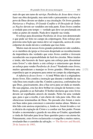 Os grandes livros de nossa mensagem       101

mais do que um ramo de serviço. Parábolas de Jesus deve viver e
fazer sua obra designada; mas nem todo o pensamento e esforço do
povo de Deus devem ser dados a sua circulação. Os livros grandes
Patriarcas e Profetas, O Grande Conﬂito e O Desejado de Todas
as Nações devem ser vendidos em toda parte. Estes livros contêm
a verdade para este tempo — verdade que deve ser proclamada em
todas as partes do mundo. Nada deve impedir sua venda.
    O esforço para disseminar Parábolas de Jesus tem demonstrado
o que pode ser feito no campo da colportagem. Este esforço pro-
porciona uma lição que nunca deve ser esquecida, acerca de como
colportar do modo devoto e conﬁante que traz êxito.
    Muitos mais de nossos livros grandes poderiam ter sido vendidos,
se os membros da igreja se tivessem despertado ao reconhecimento
da importância das verdades que estes livros contêm e tivessem
reconhecido sua responsabilidade de fazê-los circular. Meus irmãos
e irmãs, não havereis de fazer agora um esforço para disseminar
estes livros? e não dareis a este esforço o entusiasmo que destes
ao esforço para vender Parábolas de Jesus? Vendendo estes livros,
muitos aprenderam a manejar os livros grandes. Obtiveram uma [125]
experiência que os preparou para entrar no campo da colportagem.
    A inﬂuência desses livros — A irmã White não é a originadora
destes livros. Eles contêm a instrução que durante o trabalho de sua
vida Deus tem estado a dar-lhe. Contêm a preciosa, confortadora luz
que Deus, graciosamente, deu a Sua serva para ser dada ao mundo.
De suas páginas, esta luz deve brilhar no coração de homens e mu-
lheres, guiando-os ao Salvador. O Senhor declarou que estes livros
devem ser espalhados através do mundo. Neles há uma verdade
que, para o que a recebe, é um cheiro de vida para vida. Eles são
silenciosas testemunhas de Deus. No passado eles foram o meio
em Suas mãos para convencer e converter muitas almas. Muitos os
têm lido com ansiosa expectativa, e, lendo-os, foram levados a ver
a eﬁcácia da expiação de Cristo e a conﬁar em Seu poder. Foram
levados a encomendar a guarda de sua alma ao Criador, aguardando
a vinda do Salvador para levar Seus queridos para o seu eterno lar.
Futuramente, estes livros esclarecerão o evangelho a muitos outros,
revelando-lhes o caminho da salvação. — The Review and Herald,
20 de Janeiro de 1903.
 