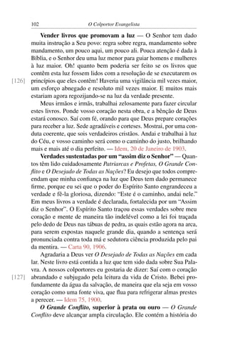 102                    O Colportor Evangelista

           Vender livros que promovam a luz — O Senhor tem dado
      muita instrução a Seu povo: regra sobre regra, mandamento sobre
      mandamento, um pouco aqui, um pouco ali. Pouca atenção é dada à
      Bíblia, e o Senhor deu uma luz menor para guiar homens e mulheres
      à luz maior. Oh! quanto bem poderia ser feito se os livros que
      contêm esta luz fossem lidos com a resolução de se executarem os
[126] princípios que eles contêm! Haveria uma vigilância mil vezes maior,
      um esforço abnegado e resoluto mil vezes maior. E muitos mais
      estariam agora regozijando-se na luz da verdade presente.
           Meus irmãos e irmãs, trabalhai zelosamente para fazer circular
      estes livros. Ponde vosso coração nesta obra, e a bênção de Deus
      estará conosco. Saí com fé, orando para que Deus prepare corações
      para receber a luz. Sede agradáveis e corteses. Mostrai, por uma con-
      duta coerente, que sois verdadeiros cristãos. Andai e trabalhai à luz
      do Céu, e vosso caminho será como o caminho do justo, brilhando
      mais e mais até o dia perfeito. — Idem, 20 de Janeiro de 1903.
           Verdades sustentadas por um “assim diz o Senhor” — Quan-
      tos têm lido cuidadosamente Patriarcas e Profetas, O Grande Con-
      ﬂito e O Desejado de Todas as Nações? Eu desejo que todos compre-
      endam que minha conﬁança na luz que Deus tem dado permanece
      ﬁrme, porque eu sei que o poder do Espírito Santo engrandeceu a
      verdade e fê-la gloriosa, dizendo: “Este é o caminho, andai nele.”
      Em meus livros a verdade é declarada, fortalecida por um “Assim
      diz o Senhor”. O Espírito Santo traçou essas verdades sobre meu
      coração e mente de maneira tão indelével como a lei foi traçada
      pelo dedo de Deus nas tábuas de pedra, as quais estão agora na arca,
      para serem expostas naquele grande dia, quando a sentença será
      pronunciada contra toda má e sedutora ciência produzida pelo pai
      da mentira. — Carta 90, 1906.
           Agradaria a Deus ver O Desejado de Todas as Nações em cada
      lar. Neste livro está contida a luz que tem sido dada sobre Sua Pala-
      vra. A nossos colportores eu gostaria de dizer: Saí com o coração
[127] abrandado e subjugado pela leitura da vida de Cristo. Bebei pro-
      fundamente da água da salvação, de maneira que ela seja em vosso
      coração como uma fonte viva, que ﬂua para refrigerar almas prestes
      a perecer. — Idem 75, 1900.
           O Grande Conﬂito, superior à prata ou ouro — O Grande
      Conﬂito deve alcançar ampla circulação. Ele contém a história do
 