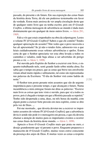 Os grandes livros de nossa mensagem           103

passado, do presente e do futuro. Em sua exposição das cenas ﬁnais
da história desta Terra, dá ele um poderoso testemunho em favor
da verdade. Estou mais ansiosa de ver ampla circulação deste que
de qualquer outro livro que eu tenha escrito; pois em O Grande
Conﬂito, a última mensagem de advertência ao mundo é dada mais
distintamente que em qualquer de meus outros livros. — Idem 281,
1905.
    Falo a vós que estais empenhados na obra da colportagem. Lestes
o volume IV [O Grande Conﬂito]? Sabeis o que ele contém? Tendes
qualquer apreciação do assunto? Não vedes que o povo necessita a
luz ali apresentada? Se já não o tendes feito, admoesto-vos a que
leiais cuidadosamente essas solenes advertências e apelos. Estou
certa de que o Senhor apreciaria ver esta obra levada a todos os
caminhos e valados, onde haja almas a ser advertidas do perigo
prestes a vir. — Idem 1, 1890.
    Fui movida pelo Espírito do Senhor a escrever este livro, e en-
quanto trabalhando nele, senti grande fardo sobre minha alma. Eu
sabia que o tempo era pouco, que as cenas que breve nos envolverão
viriam aﬁnal muito rápida e subitamente, tal como são representadas
nas palavras da Escritura: “O dia do Senhor virá como ladrão de
noite.”                                                               [128]
    O Senhor tem posto perante mim assuntos que são de urgente
importância para o presente tempo, e que alcançam o futuro. Numa
incumbência a mim entregue foram-me ditas as palavras: “Escreve
num livro as coisas que tens visto e ouvido, para que vá a todos os
povos; pois é chegado o tempo em que a História passada se repetirá.”
Tenho sido despertada a uma, duas, ou três horas da manhã, com
algum ponto a exercer forte pressão em meu espírito, como se dito
pela voz de Deus. ...
    Foi-me mostrado... que deveria devotar-me a escrever os impor-
tantes assuntos do volume IV [O Grande Conﬂito]; que a advertência
devia ir aonde não pode ir o mensageiro em pessoa, e que ela deveria
chamar a atenção de muitos para os importantes eventos a ocorrer
nas cenas ﬁnais da história deste mundo. — Idem 1, 1890.
    Aprecio o livro O Grande Conﬂito mais que prata ou ouro, e
desejo grandemente que vá perante o povo. Enquanto preparava o
manuscrito de O Grande Conﬂito, muitas vezes estive consciente
da presença dos anjos de Deus. E muitas vezes as cenas a respeito
 