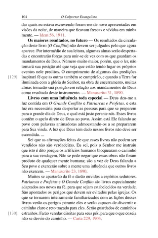 104                     O Colportor Evangelista

      das quais eu estava escrevendo foram-me de novo apresentadas em
      visões da noite, de maneira que ﬁcavam frescas e vívidas em minha
      mente. — Idem 56, 1911.
          Os maiores resultados, no futuro — Os resultados da circula-
      ção deste livro [O Conﬂito] não devem ser julgados pelo que agora
      aparece. Por intermédio de sua leitura, algumas almas serão desperta-
      das e encontrarão forças para unir-se de vez com os que guardam os
      mandamentos de Deus. Número muito maior, porém, que o ler, não
      tomará sua posição até que veja que estão tendo lugar os próprios
      eventos nele preditos. O cumprimento de algumas das predições
[129] inspirará fé que as outras também se cumprirão, e quando a Terra for
      iluminada com a glória do Senhor, na obra de encerramento, muitas
      almas tomarão sua posição em relação aos mandamentos de Deus
      como resultado deste instrumento. — Manuscrito 31, 1890.
          Livros com uma inﬂuência toda especial — Deus deu-me a
      luz contida em O Grande Conﬂito e Patriarcas e Profetas, e esta
      luz era necessária para despertar as pessoas para que se preparem
      para o grande dia de Deus, o qual está justo perante nós. Esses livros
      contêm o apelo direto de Deus ao povo. Assim está Ele falando ao
      povo com palavras animadoras admoestando-os a se prepararem
      para Sua vinda. A luz que Deus tem dado nesses livros não deve ser
      escondida. ...
          Sei que as aﬁrmações feitas de que esses livros não podem ser
      vendidos não são verdadeiras. Eu sei, pois o Senhor me instruiu
      que isto é dito porque os artifícios humanos bloquearam o caminho
      para a sua vendagem. Não se pode negar que essas obras não foram
      produto de qualquer mente humana; são a voz de Deus falando a
      Seu povo e exercerão sobre a mente uma inﬂuência que outros livros
      não exercem. — Manuscrito 23, 1890.
          Muitos se apartarão da fé e darão ouvidos a espíritos sedutores.
      Patriarcas e Profetas e O Grande Conﬂito são livros especialmente
      adaptados aos novos na fé, para que sejam estabelecidos na verdade.
      São apontados os perigos que devem ser evitados pelas igrejas. Os
      que se tornarem inteiramente familiarizados com as lições desses
      livros verão os perigos perante eles e serão capazes de discernir o
      caminho claro e reto traçado para eles. Serão guardados de caminhos
[130] estranhos. Farão veredas direitas para seus pés, para que o que coxeia
      não se desvie do caminho. — Carta 229, 1903.
 