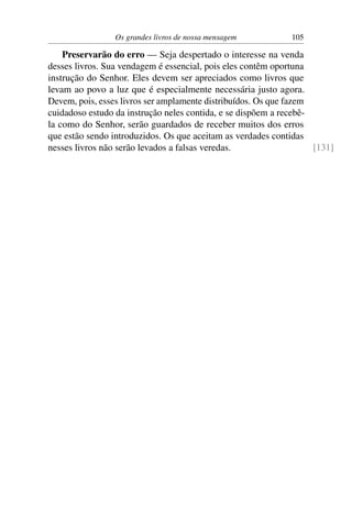 Os grandes livros de nossa mensagem          105

    Preservarão do erro — Seja despertado o interesse na venda
desses livros. Sua vendagem é essencial, pois eles contêm oportuna
instrução do Senhor. Eles devem ser apreciados como livros que
levam ao povo a luz que é especialmente necessária justo agora.
Devem, pois, esses livros ser amplamente distribuídos. Os que fazem
cuidadoso estudo da instrução neles contida, e se dispõem a recebê-
la como do Senhor, serão guardados de receber muitos dos erros
que estão sendo introduzidos. Os que aceitam as verdades contidas
nesses livros não serão levados a falsas veredas.                   [131]
 