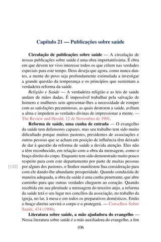 Capítulo 21 — Publicações sobre saúde

          Circulação de publicações sobre saúde — A circulação de
      nossas publicações sobre saúde é uma obra importantíssima. É obra
      em que devem ter vivo interesse todos os que crêem nas verdades
      especiais para este tempo. Deus deseja que agora, como nunca dan-
      tes, a mente do povo seja profundamente estimulada a investigar
      a grande questão da temperança e os princípios que sustentam a
      verdadeira reforma da saúde.
          Religião e Saúde — A verdadeira religião e as leis de saúde
      andam de mãos dadas. É impossível trabalhar pela salvação de
      homens e mulheres sem apresentar-lhes a necessidade de romper
      com as satisfações pecaminosas, as quais destroem a saúde, aviltam
      a alma e impedem as verdades divinas de impressionar a mente. —
      The Review and Herald, 12 de Novembro de 1901.
          Reforma de saúde, uma cunha de entrada — O evangelho
      da saúde tem defensores capazes, mas seu trabalho tem sido muito
      diﬁcultado porque muitos pastores, presidentes de associações e
      outras pessoas que se acham em posição de inﬂuência têm deixado
      de dar à questão da reforma de saúde a devida atenção. Eles não
      a têm reconhecido, em relação com a obra da mensagem, como o
      braço direito do corpo. Enquanto tem sido demonstrado muito pouco
      respeito para com este departamento por parte de muitas pessoas
[132] por alguns dos pastores, o Senhor manifestou Sua consideração para
      com ele dando-lhe abundante prosperidade. Quando conduzida de
      maneira adequada, a obra da saúde é uma cunha penetrante, que abre
      caminho para que outras verdades cheguem ao coração. Quando
      recebida em sua plenitude a mensagem do terceiro anjo, a reforma
      da saúde terá o seu lugar nos concílios da associação, no trabalho da
      igreja, no lar, à mesa e em todos os preparativos domésticos. Então
      o braço direito servirá o corpo e o protegerá. — Conselhos Sobre
      Saúde, 434 (1900).
          Literatura sobre saúde, a mão ajudadora do evangelho —
      Nossa literatura sobre saúde é a mão auxiliadora do evangelho, a ﬁm
                                       106
 