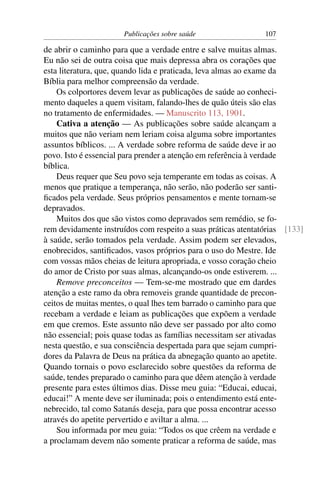 Publicações sobre saúde                  107

de abrir o caminho para que a verdade entre e salve muitas almas.
Eu não sei de outra coisa que mais depressa abra os corações que
esta literatura, que, quando lida e praticada, leva almas ao exame da
Bíblia para melhor compreensão da verdade.
    Os colportores devem levar as publicações de saúde ao conheci-
mento daqueles a quem visitam, falando-lhes de quão úteis são elas
no tratamento de enfermidades. — Manuscrito 113, 1901.
    Cativa a atenção — As publicações sobre saúde alcançam a
muitos que não veriam nem leriam coisa alguma sobre importantes
assuntos bíblicos. ... A verdade sobre reforma de saúde deve ir ao
povo. Isto é essencial para prender a atenção em referência à verdade
bíblica.
    Deus requer que Seu povo seja temperante em todas as coisas. A
menos que pratique a temperança, não serão, não poderão ser santi-
ﬁcados pela verdade. Seus próprios pensamentos e mente tornam-se
depravados.
    Muitos dos que são vistos como depravados sem remédio, se fo-
rem devidamente instruídos com respeito a suas práticas atentatórias [133]
à saúde, serão tomados pela verdade. Assim podem ser elevados,
enobrecidos, santiﬁcados, vasos próprios para o uso do Mestre. Ide
com vossas mãos cheias de leitura apropriada, e vosso coração cheio
do amor de Cristo por suas almas, alcançando-os onde estiverem. ...
    Remove preconceitos — Tem-se-me mostrado que em dardes
atenção a este ramo da obra removeis grande quantidade de precon-
ceitos de muitas mentes, o qual lhes tem barrado o caminho para que
recebam a verdade e leiam as publicações que expõem a verdade
em que cremos. Este assunto não deve ser passado por alto como
não essencial; pois quase todas as famílias necessitam ser ativadas
nesta questão, e sua consciência despertada para que sejam cumpri-
dores da Palavra de Deus na prática da abnegação quanto ao apetite.
Quando tornais o povo esclarecido sobre questões da reforma de
saúde, tendes preparado o caminho para que dêem atenção à verdade
presente para estes últimos dias. Disse meu guia: “Educai, educai,
educai!” A mente deve ser iluminada; pois o entendimento está ente-
nebrecido, tal como Satanás deseja, para que possa encontrar acesso
através do apetite pervertido e aviltar a alma. ...
    Sou informada por meu guia: “Todos os que crêem na verdade e
a proclamam devem não somente praticar a reforma de saúde, mas
 