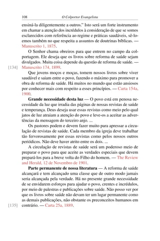108                    O Colportor Evangelista

      ensiná-la diligentemente a outros.” Isto será um forte instrumento
      em chamar a atenção dos incrédulos à consideração de que se somos
      esclarecidos com referência ao regime e práticas saudáveis, sê-lo-
      emos também no que respeita a assuntos de doutrinas bíblicas. —
      Manuscrito 1, 1875.
          O Senhor chama obreiros para que entrem no campo da col-
      portagem. Ele deseja que os livros sobre reforma de saúde sejam
      divulgados. Muita coisa depende da questão de reforma de saúde. —
[134] Manuscrito 174, 1899.
          Que jovens moços e moças, tomem nossos livros sobre viver
      saudável e saiam entre o povo, fazendo o máximo para promover a
      obra de reforma de saúde. Há muitos no mundo que estão ansiosos
      por conhecer mais com respeito a esses princípios. — Carta 154a,
      1900.
          Grande necessidade desta luz — O povo está em penosa ne-
      cessidade da luz que irradia das páginas de nossas revistas de saúde
      e temperança. Deus deseja usar essas revistas como meio pelo qual
      jatos de luz atraiam a atenção do povo e leve-os a aceitar as adver-
      tências da mensagem do terceiro anjo. ...
          Os pastores podem e devem fazer muito para apressar a circu-
      lação de revistas de saúde. Cada membro da igreja deve trabalhar
      tão fervorosamente por essas revistas como pelos nossos outros
      periódicos. Não deve haver atrito entre os dois. ...
          A circulação de revistas de saúde será um poderoso meio de
      preparar o povo para que aceite as verdades especiais que devem
      prepará-los para a breve volta do Filho do homem. — The Review
      and Herald, 12 de Novembro de 1901.
          Parte permanente de nossa literatura — A reforma de saúde
      alcançará e tem alcançado uma classe que de outro modo jamais
      seria alcançada pela verdade. Há no presente grande necessidade
      de se envidarem esforços para ajudar o povo, crentes e incrédulos,
      por meio de palestras e publicações sobre saúde. Não posso ver por
      que os livros sobre saúde não devam ter um lugar permanente como
      as demais publicações, não obstante os preconceitos humanos em
[135] contrário. — Carta 25a, 1889.
 