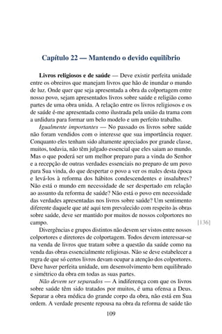 Capítulo 22 — Mantendo o devido equilíbrio

    Livros religiosos e de saúde — Deve existir perfeita unidade
entre os obreiros que manejam livros que hão de inundar o mundo
de luz. Onde quer que seja apresentada a obra da colportagem entre
nosso povo, sejam apresentados livros sobre saúde e religião como
partes de uma obra unida. A relação entre os livros religiosos e os
de saúde é-me apresentada como ilustrada pela união da trama com
a urdidura para formar um belo modelo e um perfeito trabalho.
    Igualmente importantes — No passado os livros sobre saúde
não foram vendidos com o interesse que sua importância requer.
Conquanto eles tenham sido altamente apreciados por grande classe,
muitos, todavia, não têm julgado essencial que eles saiam ao mundo.
Mas o que poderá ser um melhor preparo para a vinda do Senhor
e a recepção de outras verdades essenciais no preparo de um povo
para Sua vinda, do que despertar o povo a ver os males desta época
e levá-los à reforma dos hábitos condescendentes e insalubres?
Não está o mundo em necessidade de ser despertado em relação
ao assunto da reforma de saúde? Não está o povo em necessidade
das verdades apresentadas nos livros sobre saúde? Um sentimento
diferente daquele que até aqui tem prevalecido com respeito às obras
sobre saúde, deve ser mantido por muitos de nossos colportores no
campo.                                                                [136]
    Divergências e grupos distintos não devem ser vistos entre nossos
colportores e diretores de colportagem. Todos devem interessar-se
na venda de livros que tratam sobre a questão da saúde como na
venda das obras essencialmente religiosas. Não se deve estabelecer a
regra de que só certos livros devam ocupar a atenção dos colportores.
Deve haver perfeita unidade, um desenvolvimento bem equilibrado
e simétrico da obra em todas as suas partes.
    Não devem ser separados — A indiferença com que os livros
sobre saúde têm sido tratados por muitos, é uma ofensa a Deus.
Separar a obra médica do grande corpo da obra, não está em Sua
ordem. A verdade presente repousa na obra da reforma de saúde tão
                               109
 
