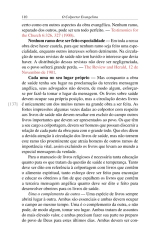 110                    O Colportor Evangelista

      certo como em outros aspectos da obra evangélica. Nenhum ramo,
      separado dos outros, pode ser um todo perfeito. — Testimonies for
      the Church 6:326, 327 (1900).
          Nenhum ramo deve ser feito especialidade — Em toda a nossa
      obra deve haver cautela, para que nenhum ramo seja feito uma espe-
      cialidade, enquanto outros interesses sofrem detrimento. Na circula-
      ção de nossas revistas de saúde não tem havido o interesse que devia
      haver. A distribuição dessas revistas não deve ser negligenciada,
      ou o povo sofrerá grande perda. — The Review and Herald, 12 de
      Novembro de 1901.
          Cada uma no seu lugar próprio — Mas conquanto a obra
      de saúde tenha seu lugar na proclamação da terceira mensagem
      angélica, seus advogados não devem, de modo algum, esforçar-
      se por fazê-la tomar o lugar da mensagem. Os livros sobre saúde
      devem ocupar sua própria posição, mas a circulação destes livros
[137] é unicamente um dos muitos ramos na grande obra a ser feita. As
      fortes impressões algumas vezes dadas ao colportor com respeito
      aos livros de saúde não devem resultar em excluir do campo outros
      livros importantes que devem ser apresentados ao povo. Os que têm
      a seu cargo a colportagem, devem ser homens que possam discernir a
      relação de cada parte da obra para com o grande todo. Que eles dêem
      a devida atenção à circulação dos livros de saúde, mas não tornem
      este ramo tão proeminente que atraia homens de outros ramos de
      importância vital, assim excluindo os livros que levam ao mundo a
      especial mensagem da verdade.
          Para o manuseio de livros religiosos é necessária tanta educação
      quanto para os que tratam da questão de saúde e temperança. Tanto
      deve ser dito em referência à colportagem com livros que contêm
      o alimento espiritual, tanto esforço deve ser feito para encorajar
      e educar os obreiros a ﬁm de que espalhem os livros que contêm
      a terceira mensagem angélica quanto deve ser dito e feito para
      desenvolver obreiros para os livros de saúde.
          Uma o complemento da outra — Uma espécie de livros sempre
      abrirá lugar à outra. Ambas são essenciais e ambas devem ocupar
      o campo ao mesmo tempo. Uma é o complemento da outra, e não
      pode, de modo algum, tomar seu lugar. Ambas tratam de assuntos
      do mais elevado valor, e ambas precisam fazer sua parte no preparo
      do povo de Deus para estes últimos dias. Ambas devem ser con-
 